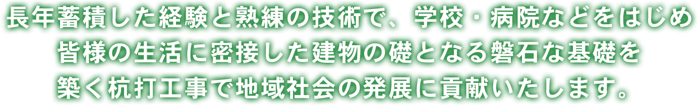 長年蓄積した経験と熟練の技術で、学校・病院などをはじめ皆様の生活に密接した建物の礎となる磐石な基礎を築く杭打工事で地域社会の発展に貢献いたします。